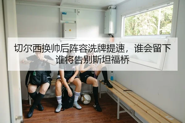 切尔西换帅后阵容洗牌提速，谁会留下谁将告别斯坦福桥